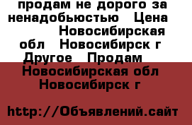 продам не дорого за ненадобьюстью › Цена ­ 2 000 - Новосибирская обл., Новосибирск г. Другое » Продам   . Новосибирская обл.,Новосибирск г.